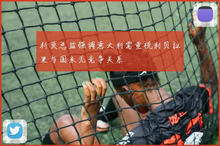 科莫总监强调意大利需重视利贝拉里与国米无竞争关系