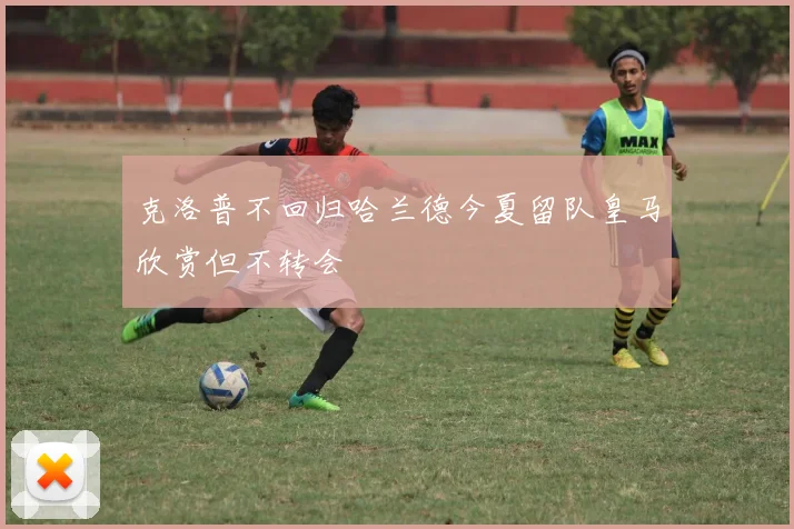 克洛普不回归哈兰德今夏留队皇马欣赏但不转会