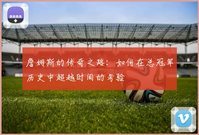 詹姆斯的传奇之路：如何在总冠军历史中超越时间的考验