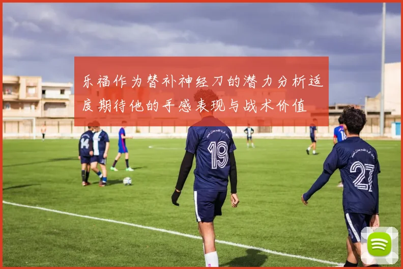 乐福作为替补神经刀的潜力分析适度期待他的手感表现与战术价值