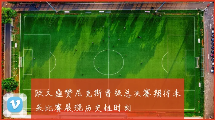 欧文盛赞尼克斯晋级总决赛期待未来比赛展现历史性时刻