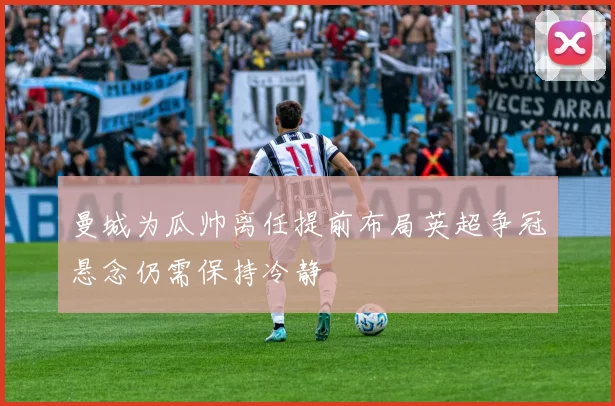 曼城为瓜帅离任提前布局英超争冠悬念仍需保持冷静