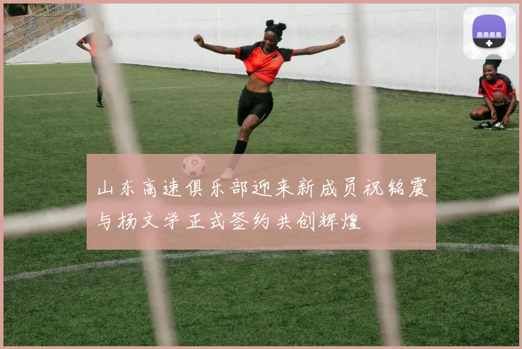 山东高速俱乐部迎来新成员祝铭震与杨文学正式签约共创辉煌