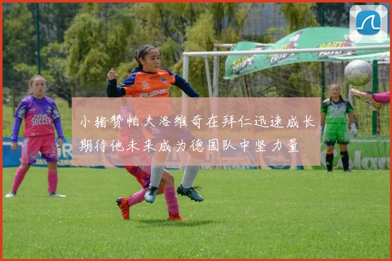 小猪赞帕夫洛维奇在拜仁迅速成长期待他未来成为德国队中坚力量