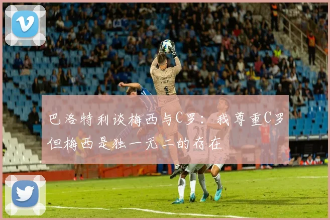 巴洛特利谈梅西与C罗：我尊重C罗但梅西是独一无二的存在