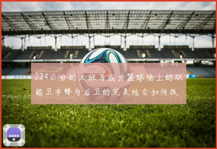224公分的文班马成为篮球场上的双能卫中锋与后卫的完美结合如何改变比赛格局