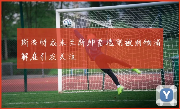 斯洛特成米兰新帅首选刚被利物浦解雇引发关注