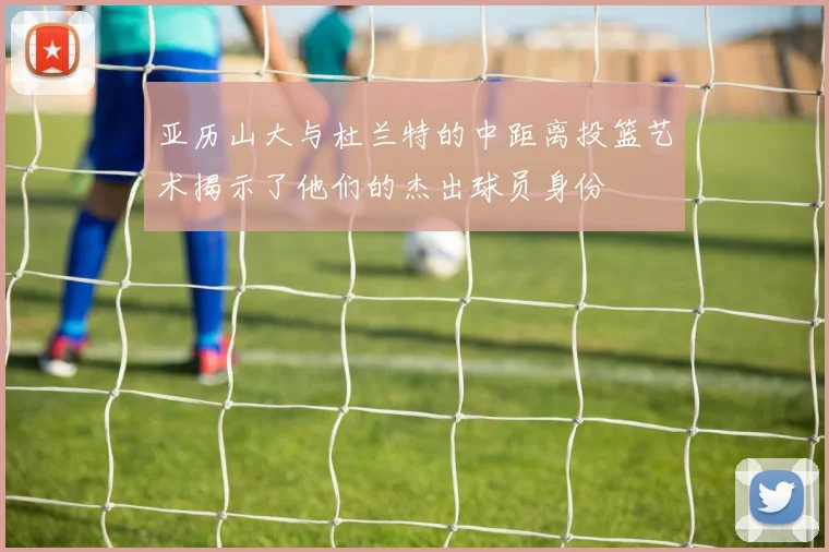 亚历山大与杜兰特的中距离投篮艺术揭示了他们的杰出球员身份