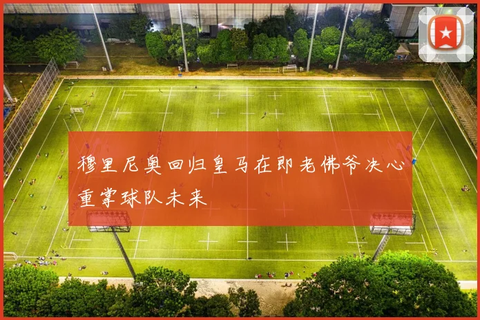 穆里尼奥回归皇马在即老佛爷决心重掌球队未来