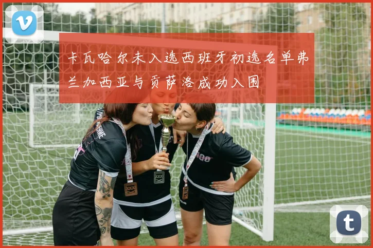 卡瓦哈尔未入选西班牙初选名单弗兰加西亚与贡萨洛成功入围